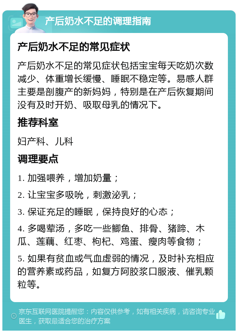 产后奶水不足的调理指南 产后奶水不足的常见症状 产后奶水不足的常见症状包括宝宝每天吃奶次数减少、体重增长缓慢、睡眠不稳定等。易感人群主要是剖腹产的新妈妈，特别是在产后恢复期间没有及时开奶、吸取母乳的情况下。 推荐科室 妇产科、儿科 调理要点 1. 加强喂养，增加奶量； 2. 让宝宝多吸吮，刺激泌乳； 3. 保证充足的睡眠，保持良好的心态； 4. 多喝荤汤，多吃一些鲫鱼、排骨、猪蹄、木瓜、莲藕、红枣、枸杞、鸡蛋、瘦肉等食物； 5. 如果有贫血或气血虚弱的情况，及时补充相应的营养素或药品，如复方阿胶浆口服液、催乳颗粒等。