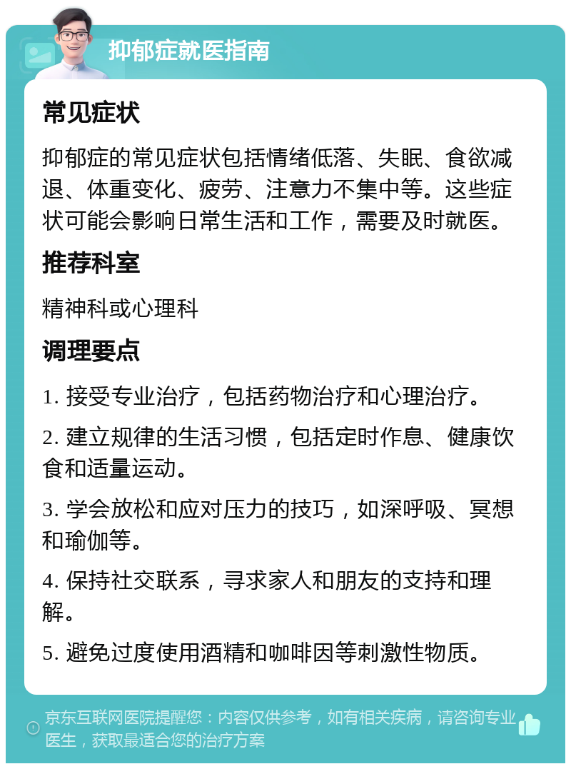 抑郁症就医指南 常见症状 抑郁症的常见症状包括情绪低落、失眠、食欲减退、体重变化、疲劳、注意力不集中等。这些症状可能会影响日常生活和工作，需要及时就医。 推荐科室 精神科或心理科 调理要点 1. 接受专业治疗，包括药物治疗和心理治疗。 2. 建立规律的生活习惯，包括定时作息、健康饮食和适量运动。 3. 学会放松和应对压力的技巧，如深呼吸、冥想和瑜伽等。 4. 保持社交联系，寻求家人和朋友的支持和理解。 5. 避免过度使用酒精和咖啡因等刺激性物质。