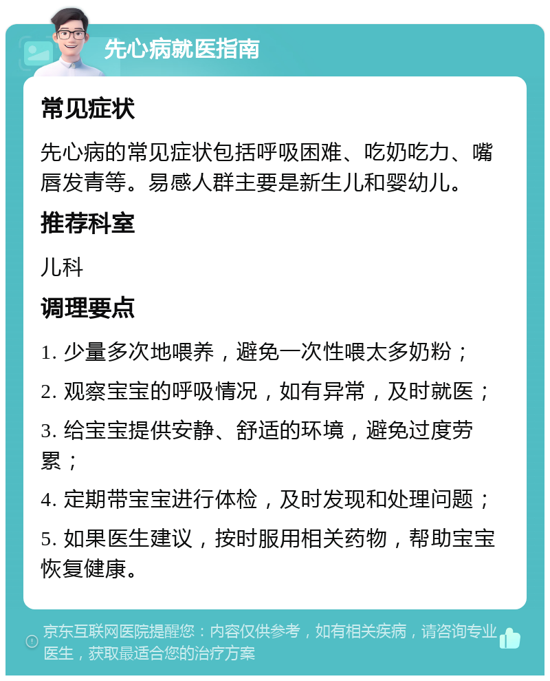 先心病就医指南 常见症状 先心病的常见症状包括呼吸困难、吃奶吃力、嘴唇发青等。易感人群主要是新生儿和婴幼儿。 推荐科室 儿科 调理要点 1. 少量多次地喂养，避免一次性喂太多奶粉； 2. 观察宝宝的呼吸情况，如有异常，及时就医； 3. 给宝宝提供安静、舒适的环境，避免过度劳累； 4. 定期带宝宝进行体检，及时发现和处理问题； 5. 如果医生建议，按时服用相关药物，帮助宝宝恢复健康。