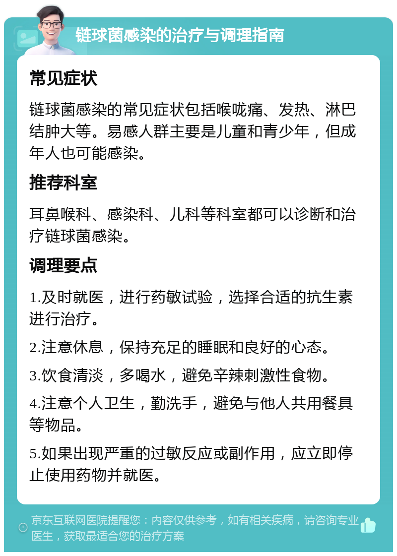 链球菌感染的治疗与调理指南 常见症状 链球菌感染的常见症状包括喉咙痛、发热、淋巴结肿大等。易感人群主要是儿童和青少年，但成年人也可能感染。 推荐科室 耳鼻喉科、感染科、儿科等科室都可以诊断和治疗链球菌感染。 调理要点 1.及时就医，进行药敏试验，选择合适的抗生素进行治疗。 2.注意休息，保持充足的睡眠和良好的心态。 3.饮食清淡，多喝水，避免辛辣刺激性食物。 4.注意个人卫生，勤洗手，避免与他人共用餐具等物品。 5.如果出现严重的过敏反应或副作用，应立即停止使用药物并就医。