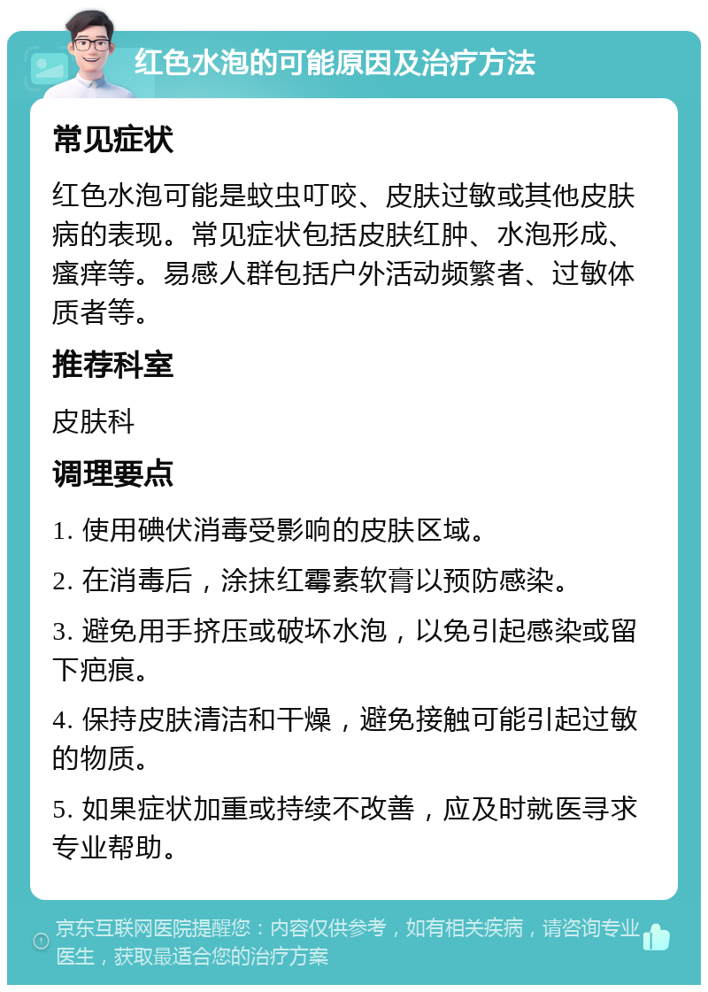 红色水泡的可能原因及治疗方法 常见症状 红色水泡可能是蚊虫叮咬、皮肤过敏或其他皮肤病的表现。常见症状包括皮肤红肿、水泡形成、瘙痒等。易感人群包括户外活动频繁者、过敏体质者等。 推荐科室 皮肤科 调理要点 1. 使用碘伏消毒受影响的皮肤区域。 2. 在消毒后，涂抹红霉素软膏以预防感染。 3. 避免用手挤压或破坏水泡，以免引起感染或留下疤痕。 4. 保持皮肤清洁和干燥，避免接触可能引起过敏的物质。 5. 如果症状加重或持续不改善，应及时就医寻求专业帮助。