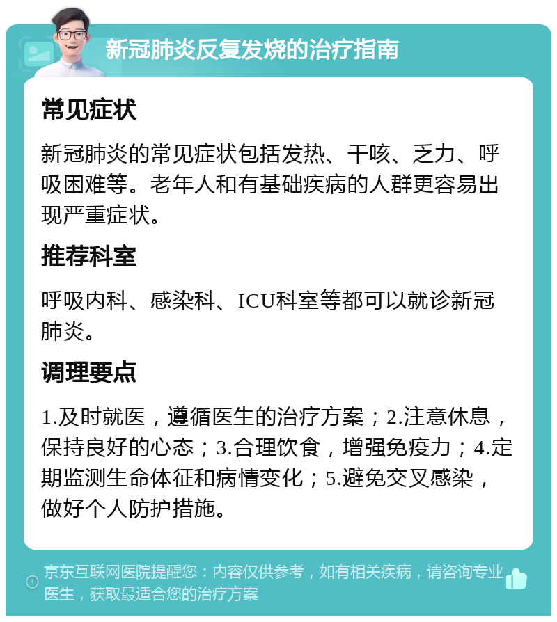 新冠肺炎反复发烧的治疗指南 常见症状 新冠肺炎的常见症状包括发热、干咳、乏力、呼吸困难等。老年人和有基础疾病的人群更容易出现严重症状。 推荐科室 呼吸内科、感染科、ICU科室等都可以就诊新冠肺炎。 调理要点 1.及时就医，遵循医生的治疗方案；2.注意休息，保持良好的心态；3.合理饮食，增强免疫力；4.定期监测生命体征和病情变化；5.避免交叉感染，做好个人防护措施。