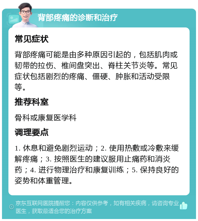 背部疼痛的诊断和治疗 常见症状 背部疼痛可能是由多种原因引起的，包括肌肉或韧带的拉伤、椎间盘突出、脊柱关节炎等。常见症状包括剧烈的疼痛、僵硬、肿胀和活动受限等。 推荐科室 骨科或康复医学科 调理要点 1. 休息和避免剧烈运动；2. 使用热敷或冷敷来缓解疼痛；3. 按照医生的建议服用止痛药和消炎药；4. 进行物理治疗和康复训练；5. 保持良好的姿势和体重管理。