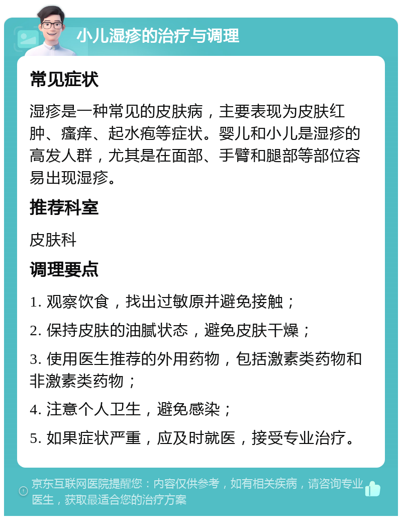 小儿湿疹的治疗与调理 常见症状 湿疹是一种常见的皮肤病，主要表现为皮肤红肿、瘙痒、起水疱等症状。婴儿和小儿是湿疹的高发人群，尤其是在面部、手臂和腿部等部位容易出现湿疹。 推荐科室 皮肤科 调理要点 1. 观察饮食，找出过敏原并避免接触； 2. 保持皮肤的油腻状态，避免皮肤干燥； 3. 使用医生推荐的外用药物，包括激素类药物和非激素类药物； 4. 注意个人卫生，避免感染； 5. 如果症状严重，应及时就医，接受专业治疗。