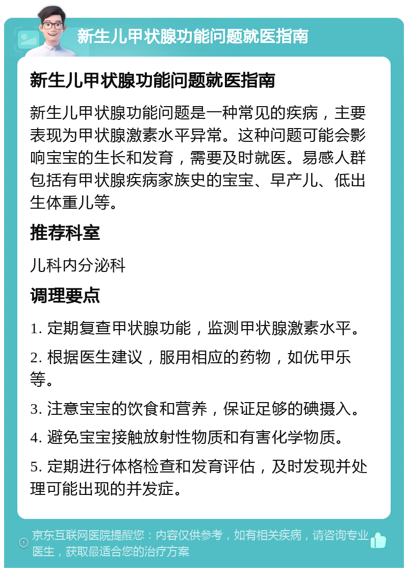 新生儿甲状腺功能问题就医指南 新生儿甲状腺功能问题就医指南 新生儿甲状腺功能问题是一种常见的疾病，主要表现为甲状腺激素水平异常。这种问题可能会影响宝宝的生长和发育，需要及时就医。易感人群包括有甲状腺疾病家族史的宝宝、早产儿、低出生体重儿等。 推荐科室 儿科内分泌科 调理要点 1. 定期复查甲状腺功能，监测甲状腺激素水平。 2. 根据医生建议，服用相应的药物，如优甲乐等。 3. 注意宝宝的饮食和营养，保证足够的碘摄入。 4. 避免宝宝接触放射性物质和有害化学物质。 5. 定期进行体格检查和发育评估，及时发现并处理可能出现的并发症。