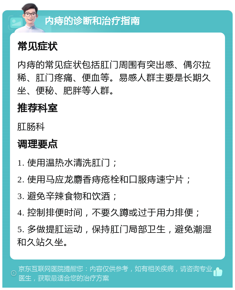 内痔的诊断和治疗指南 常见症状 内痔的常见症状包括肛门周围有突出感、偶尔拉稀、肛门疼痛、便血等。易感人群主要是长期久坐、便秘、肥胖等人群。 推荐科室 肛肠科 调理要点 1. 使用温热水清洗肛门； 2. 使用马应龙麝香痔疮栓和口服痔速宁片； 3. 避免辛辣食物和饮酒； 4. 控制排便时间，不要久蹲或过于用力排便； 5. 多做提肛运动，保持肛门局部卫生，避免潮湿和久站久坐。