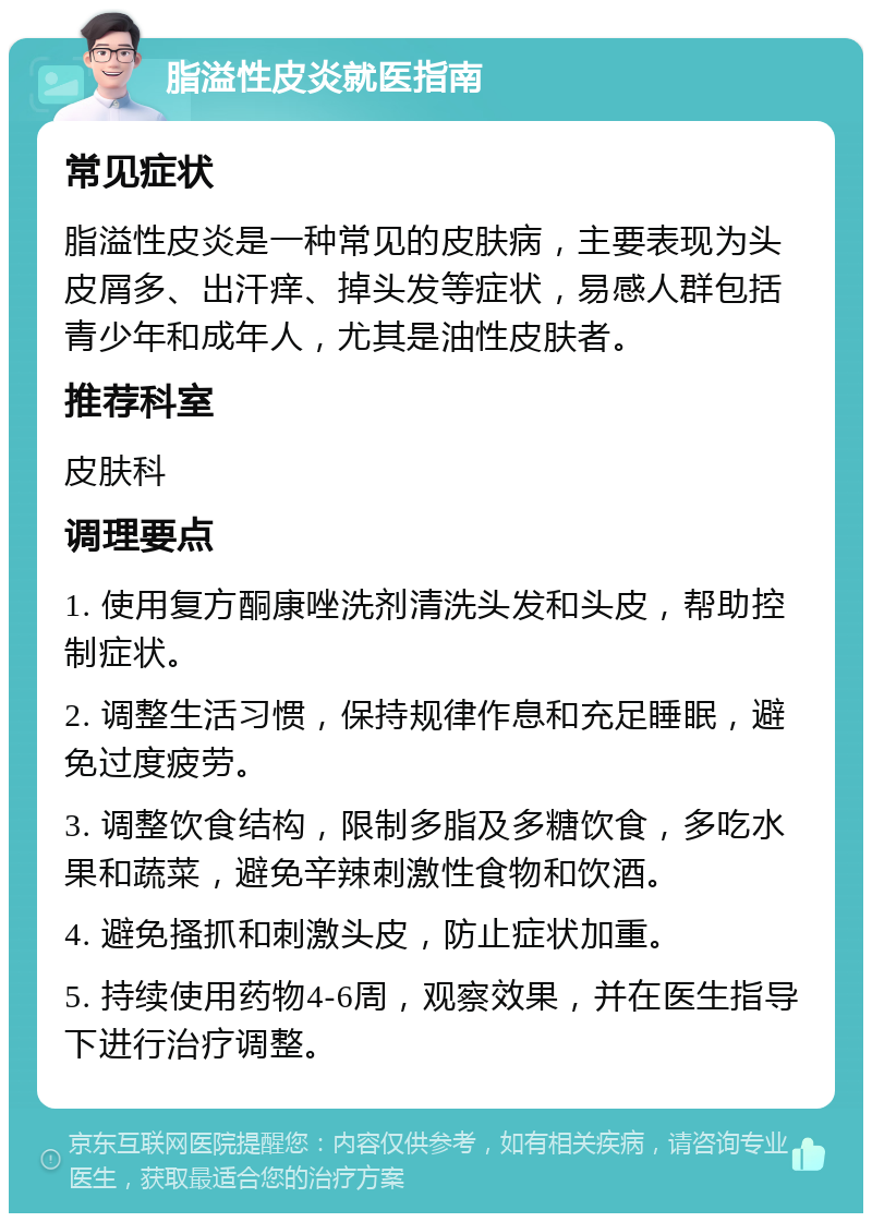 脂溢性皮炎就医指南 常见症状 脂溢性皮炎是一种常见的皮肤病，主要表现为头皮屑多、出汗痒、掉头发等症状，易感人群包括青少年和成年人，尤其是油性皮肤者。 推荐科室 皮肤科 调理要点 1. 使用复方酮康唑洗剂清洗头发和头皮，帮助控制症状。 2. 调整生活习惯，保持规律作息和充足睡眠，避免过度疲劳。 3. 调整饮食结构，限制多脂及多糖饮食，多吃水果和蔬菜，避免辛辣刺激性食物和饮酒。 4. 避免搔抓和刺激头皮，防止症状加重。 5. 持续使用药物4-6周，观察效果，并在医生指导下进行治疗调整。