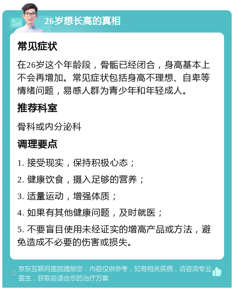 26岁想长高的真相 常见症状 在26岁这个年龄段，骨骺已经闭合，身高基本上不会再增加。常见症状包括身高不理想、自卑等情绪问题，易感人群为青少年和年轻成人。 推荐科室 骨科或内分泌科 调理要点 1. 接受现实，保持积极心态； 2. 健康饮食，摄入足够的营养； 3. 适量运动，增强体质； 4. 如果有其他健康问题，及时就医； 5. 不要盲目使用未经证实的增高产品或方法，避免造成不必要的伤害或损失。