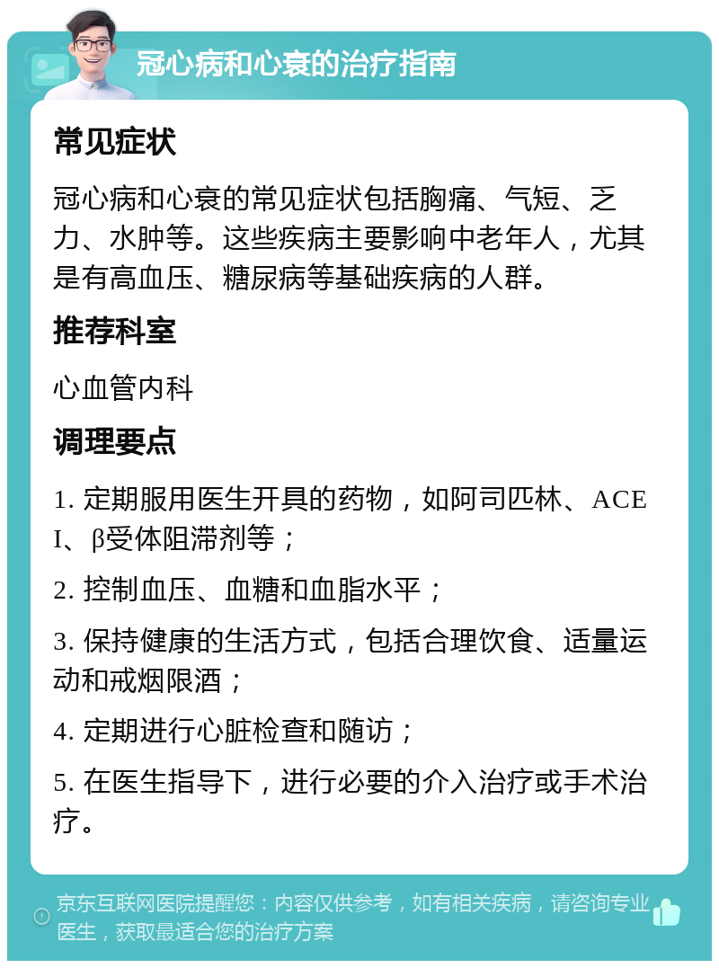 冠心病和心衰的治疗指南 常见症状 冠心病和心衰的常见症状包括胸痛、气短、乏力、水肿等。这些疾病主要影响中老年人，尤其是有高血压、糖尿病等基础疾病的人群。 推荐科室 心血管内科 调理要点 1. 定期服用医生开具的药物，如阿司匹林、ACEI、β受体阻滞剂等； 2. 控制血压、血糖和血脂水平； 3. 保持健康的生活方式，包括合理饮食、适量运动和戒烟限酒； 4. 定期进行心脏检查和随访； 5. 在医生指导下，进行必要的介入治疗或手术治疗。