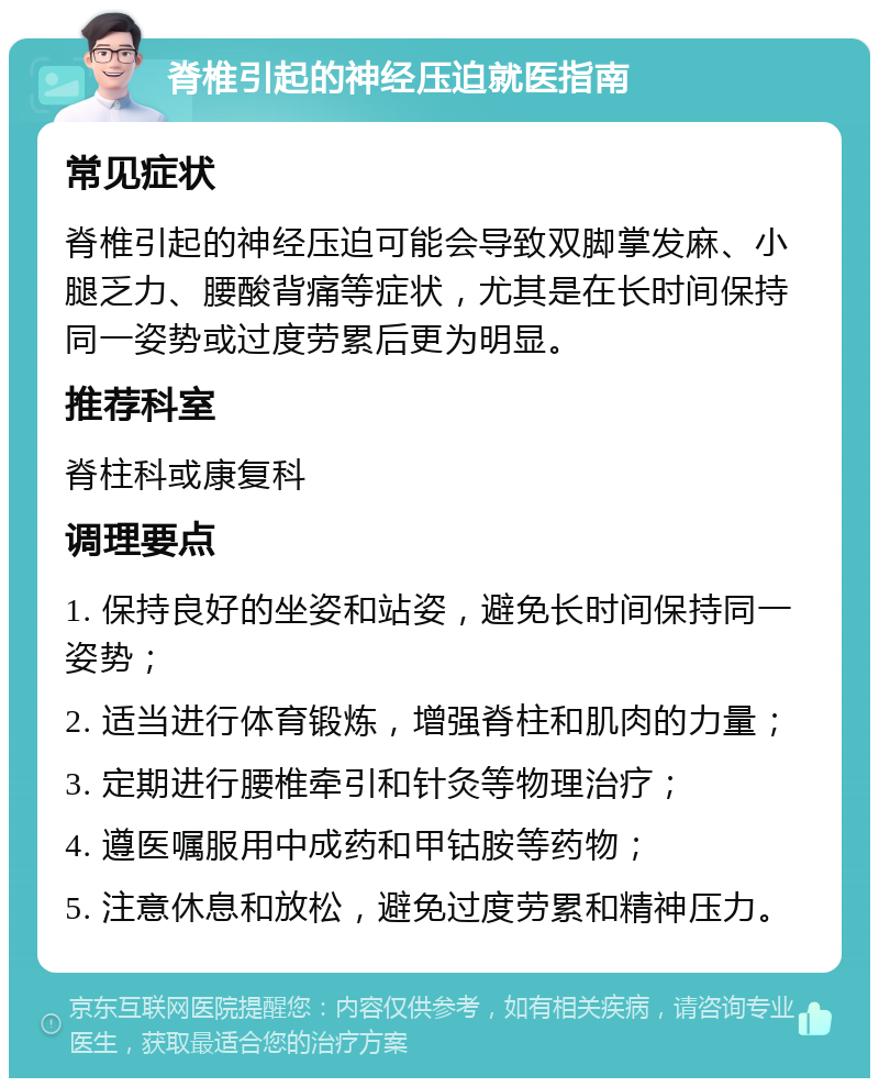 脊椎引起的神经压迫就医指南 常见症状 脊椎引起的神经压迫可能会导致双脚掌发麻、小腿乏力、腰酸背痛等症状，尤其是在长时间保持同一姿势或过度劳累后更为明显。 推荐科室 脊柱科或康复科 调理要点 1. 保持良好的坐姿和站姿，避免长时间保持同一姿势； 2. 适当进行体育锻炼，增强脊柱和肌肉的力量； 3. 定期进行腰椎牵引和针灸等物理治疗； 4. 遵医嘱服用中成药和甲钴胺等药物； 5. 注意休息和放松，避免过度劳累和精神压力。