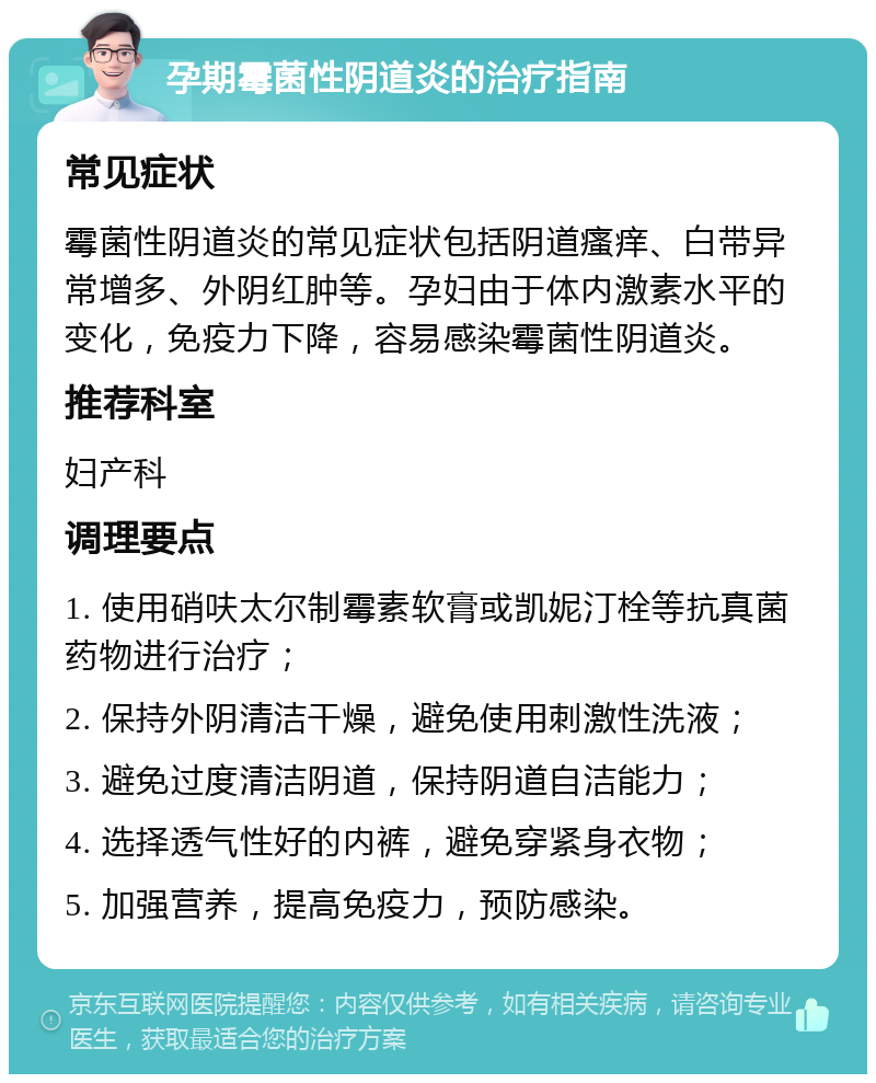 孕期霉菌性阴道炎的治疗指南 常见症状 霉菌性阴道炎的常见症状包括阴道瘙痒、白带异常增多、外阴红肿等。孕妇由于体内激素水平的变化，免疫力下降，容易感染霉菌性阴道炎。 推荐科室 妇产科 调理要点 1. 使用硝呋太尔制霉素软膏或凯妮汀栓等抗真菌药物进行治疗； 2. 保持外阴清洁干燥，避免使用刺激性洗液； 3. 避免过度清洁阴道，保持阴道自洁能力； 4. 选择透气性好的内裤，避免穿紧身衣物； 5. 加强营养，提高免疫力，预防感染。