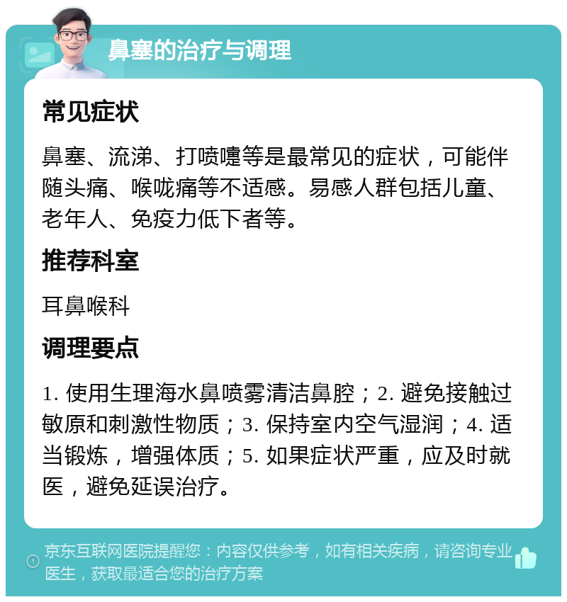 鼻塞的治疗与调理 常见症状 鼻塞、流涕、打喷嚏等是最常见的症状，可能伴随头痛、喉咙痛等不适感。易感人群包括儿童、老年人、免疫力低下者等。 推荐科室 耳鼻喉科 调理要点 1. 使用生理海水鼻喷雾清洁鼻腔；2. 避免接触过敏原和刺激性物质；3. 保持室内空气湿润；4. 适当锻炼，增强体质；5. 如果症状严重，应及时就医，避免延误治疗。