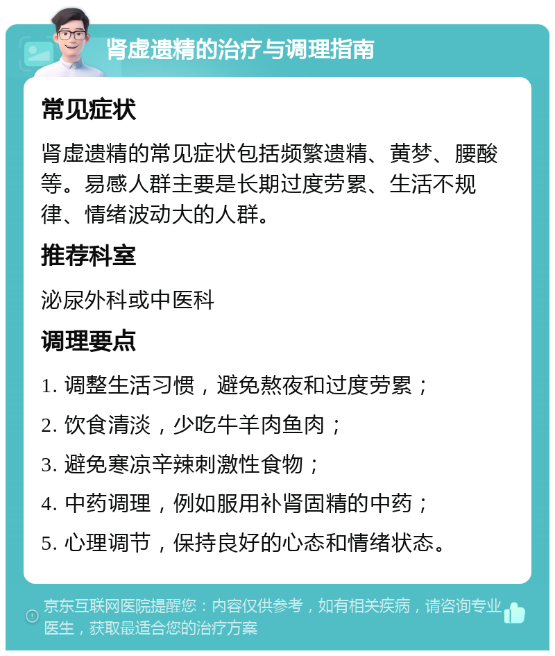 肾虚遗精的治疗与调理指南 常见症状 肾虚遗精的常见症状包括频繁遗精、黄梦、腰酸等。易感人群主要是长期过度劳累、生活不规律、情绪波动大的人群。 推荐科室 泌尿外科或中医科 调理要点 1. 调整生活习惯，避免熬夜和过度劳累； 2. 饮食清淡，少吃牛羊肉鱼肉； 3. 避免寒凉辛辣刺激性食物； 4. 中药调理，例如服用补肾固精的中药； 5. 心理调节，保持良好的心态和情绪状态。