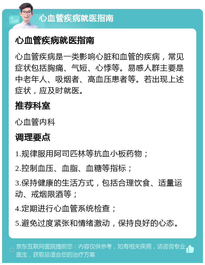 心血管疾病就医指南 心血管疾病就医指南 心血管疾病是一类影响心脏和血管的疾病，常见症状包括胸痛、气短、心悸等。易感人群主要是中老年人、吸烟者、高血压患者等。若出现上述症状，应及时就医。 推荐科室 心血管内科 调理要点 1.规律服用阿司匹林等抗血小板药物； 2.控制血压、血脂、血糖等指标； 3.保持健康的生活方式，包括合理饮食、适量运动、戒烟限酒等； 4.定期进行心血管系统检查； 5.避免过度紧张和情绪激动，保持良好的心态。