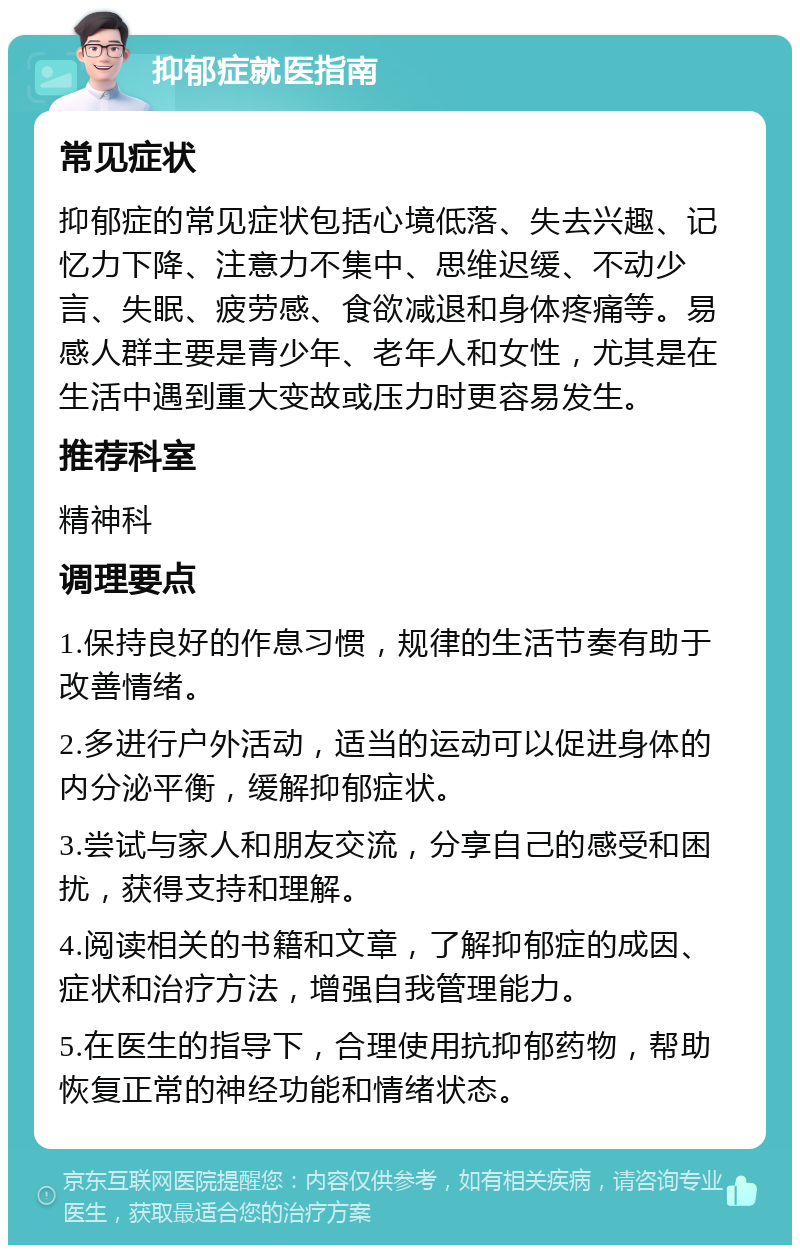 抑郁症就医指南 常见症状 抑郁症的常见症状包括心境低落、失去兴趣、记忆力下降、注意力不集中、思维迟缓、不动少言、失眠、疲劳感、食欲减退和身体疼痛等。易感人群主要是青少年、老年人和女性，尤其是在生活中遇到重大变故或压力时更容易发生。 推荐科室 精神科 调理要点 1.保持良好的作息习惯，规律的生活节奏有助于改善情绪。 2.多进行户外活动，适当的运动可以促进身体的内分泌平衡，缓解抑郁症状。 3.尝试与家人和朋友交流，分享自己的感受和困扰，获得支持和理解。 4.阅读相关的书籍和文章，了解抑郁症的成因、症状和治疗方法，增强自我管理能力。 5.在医生的指导下，合理使用抗抑郁药物，帮助恢复正常的神经功能和情绪状态。