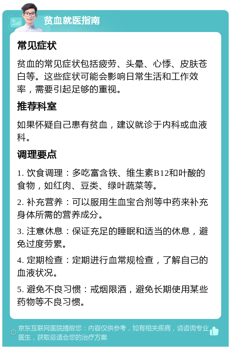 贫血就医指南 常见症状 贫血的常见症状包括疲劳、头晕、心悸、皮肤苍白等。这些症状可能会影响日常生活和工作效率，需要引起足够的重视。 推荐科室 如果怀疑自己患有贫血，建议就诊于内科或血液科。 调理要点 1. 饮食调理：多吃富含铁、维生素B12和叶酸的食物，如红肉、豆类、绿叶蔬菜等。 2. 补充营养：可以服用生血宝合剂等中药来补充身体所需的营养成分。 3. 注意休息：保证充足的睡眠和适当的休息，避免过度劳累。 4. 定期检查：定期进行血常规检查，了解自己的血液状况。 5. 避免不良习惯：戒烟限酒，避免长期使用某些药物等不良习惯。