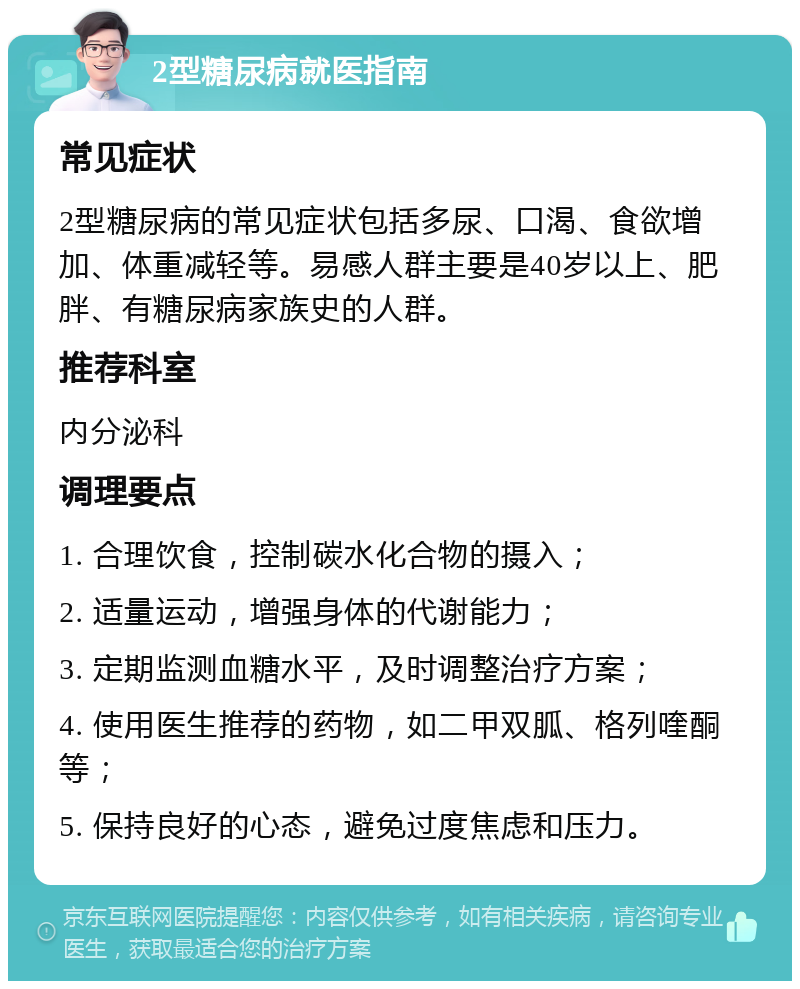 2型糖尿病就医指南 常见症状 2型糖尿病的常见症状包括多尿、口渴、食欲增加、体重减轻等。易感人群主要是40岁以上、肥胖、有糖尿病家族史的人群。 推荐科室 内分泌科 调理要点 1. 合理饮食，控制碳水化合物的摄入； 2. 适量运动，增强身体的代谢能力； 3. 定期监测血糖水平，及时调整治疗方案； 4. 使用医生推荐的药物，如二甲双胍、格列喹酮等； 5. 保持良好的心态，避免过度焦虑和压力。