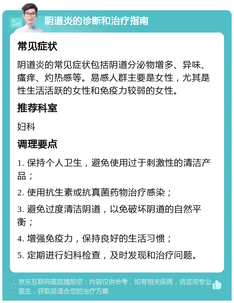 阴道炎的诊断和治疗指南 常见症状 阴道炎的常见症状包括阴道分泌物增多、异味、瘙痒、灼热感等。易感人群主要是女性，尤其是性生活活跃的女性和免疫力较弱的女性。 推荐科室 妇科 调理要点 1. 保持个人卫生，避免使用过于刺激性的清洁产品； 2. 使用抗生素或抗真菌药物治疗感染； 3. 避免过度清洁阴道，以免破坏阴道的自然平衡； 4. 增强免疫力，保持良好的生活习惯； 5. 定期进行妇科检查，及时发现和治疗问题。