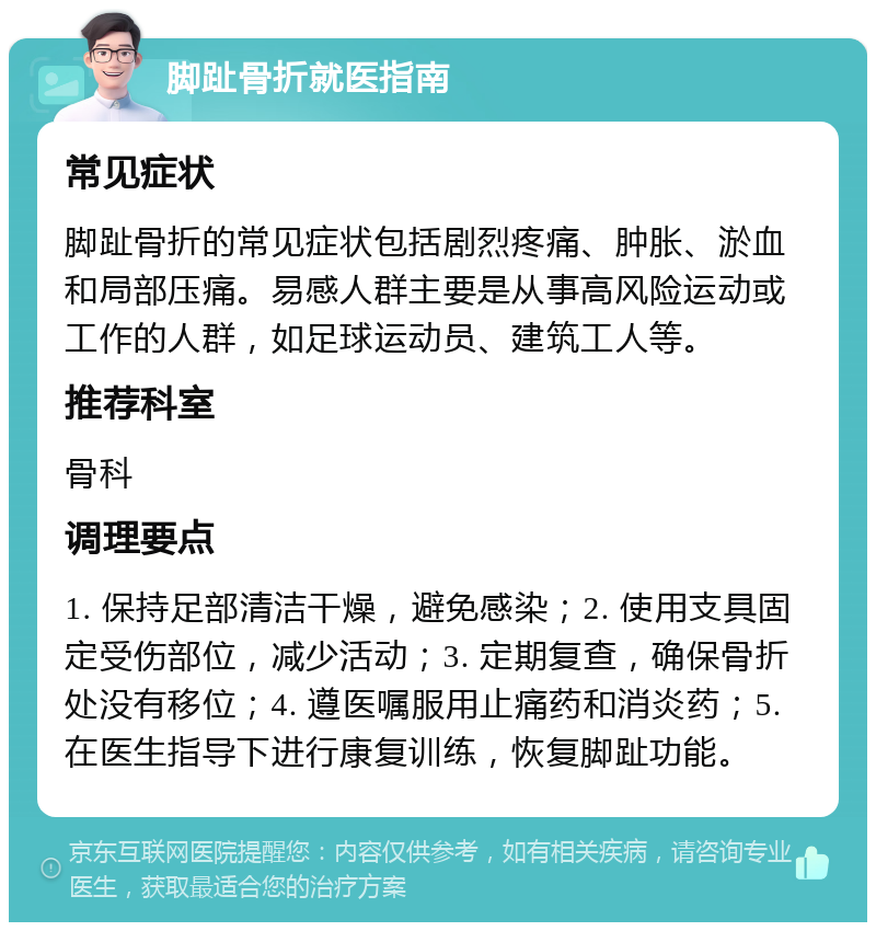 脚趾骨折就医指南 常见症状 脚趾骨折的常见症状包括剧烈疼痛、肿胀、淤血和局部压痛。易感人群主要是从事高风险运动或工作的人群，如足球运动员、建筑工人等。 推荐科室 骨科 调理要点 1. 保持足部清洁干燥，避免感染；2. 使用支具固定受伤部位，减少活动；3. 定期复查，确保骨折处没有移位；4. 遵医嘱服用止痛药和消炎药；5. 在医生指导下进行康复训练，恢复脚趾功能。