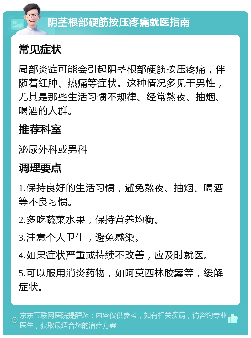 阴茎根部硬筋按压疼痛就医指南 常见症状 局部炎症可能会引起阴茎根部硬筋按压疼痛，伴随着红肿、热痛等症状。这种情况多见于男性，尤其是那些生活习惯不规律、经常熬夜、抽烟、喝酒的人群。 推荐科室 泌尿外科或男科 调理要点 1.保持良好的生活习惯，避免熬夜、抽烟、喝酒等不良习惯。 2.多吃蔬菜水果，保持营养均衡。 3.注意个人卫生，避免感染。 4.如果症状严重或持续不改善，应及时就医。 5.可以服用消炎药物，如阿莫西林胶囊等，缓解症状。