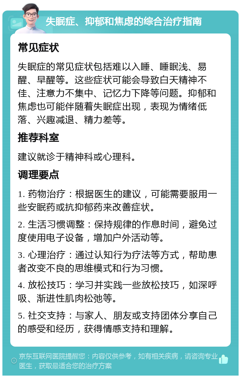 失眠症、抑郁和焦虑的综合治疗指南 常见症状 失眠症的常见症状包括难以入睡、睡眠浅、易醒、早醒等。这些症状可能会导致白天精神不佳、注意力不集中、记忆力下降等问题。抑郁和焦虑也可能伴随着失眠症出现，表现为情绪低落、兴趣减退、精力差等。 推荐科室 建议就诊于精神科或心理科。 调理要点 1. 药物治疗：根据医生的建议，可能需要服用一些安眠药或抗抑郁药来改善症状。 2. 生活习惯调整：保持规律的作息时间，避免过度使用电子设备，增加户外活动等。 3. 心理治疗：通过认知行为疗法等方式，帮助患者改变不良的思维模式和行为习惯。 4. 放松技巧：学习并实践一些放松技巧，如深呼吸、渐进性肌肉松弛等。 5. 社交支持：与家人、朋友或支持团体分享自己的感受和经历，获得情感支持和理解。