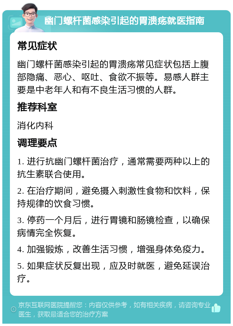 幽门螺杆菌感染引起的胃溃疡就医指南 常见症状 幽门螺杆菌感染引起的胃溃疡常见症状包括上腹部隐痛、恶心、呕吐、食欲不振等。易感人群主要是中老年人和有不良生活习惯的人群。 推荐科室 消化内科 调理要点 1. 进行抗幽门螺杆菌治疗，通常需要两种以上的抗生素联合使用。 2. 在治疗期间，避免摄入刺激性食物和饮料，保持规律的饮食习惯。 3. 停药一个月后，进行胃镜和肠镜检查，以确保病情完全恢复。 4. 加强锻炼，改善生活习惯，增强身体免疫力。 5. 如果症状反复出现，应及时就医，避免延误治疗。