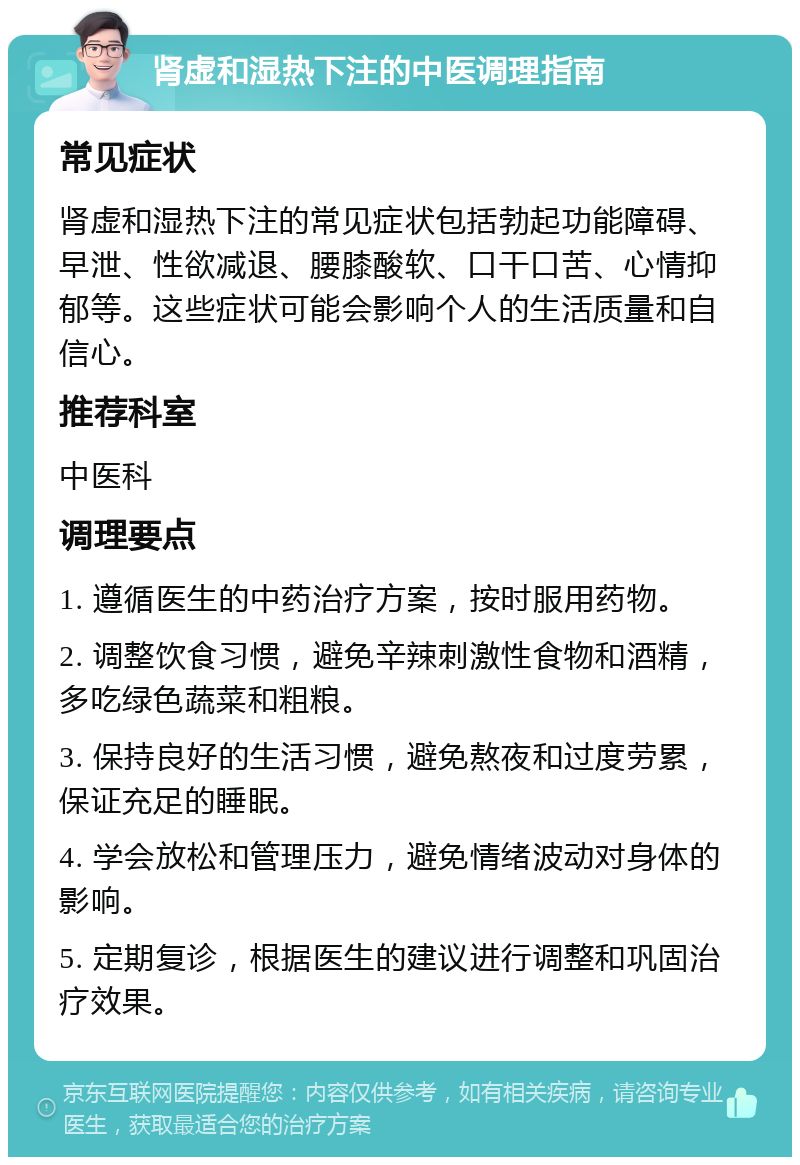 肾虚和湿热下注的中医调理指南 常见症状 肾虚和湿热下注的常见症状包括勃起功能障碍、早泄、性欲减退、腰膝酸软、口干口苦、心情抑郁等。这些症状可能会影响个人的生活质量和自信心。 推荐科室 中医科 调理要点 1. 遵循医生的中药治疗方案，按时服用药物。 2. 调整饮食习惯，避免辛辣刺激性食物和酒精，多吃绿色蔬菜和粗粮。 3. 保持良好的生活习惯，避免熬夜和过度劳累，保证充足的睡眠。 4. 学会放松和管理压力，避免情绪波动对身体的影响。 5. 定期复诊，根据医生的建议进行调整和巩固治疗效果。