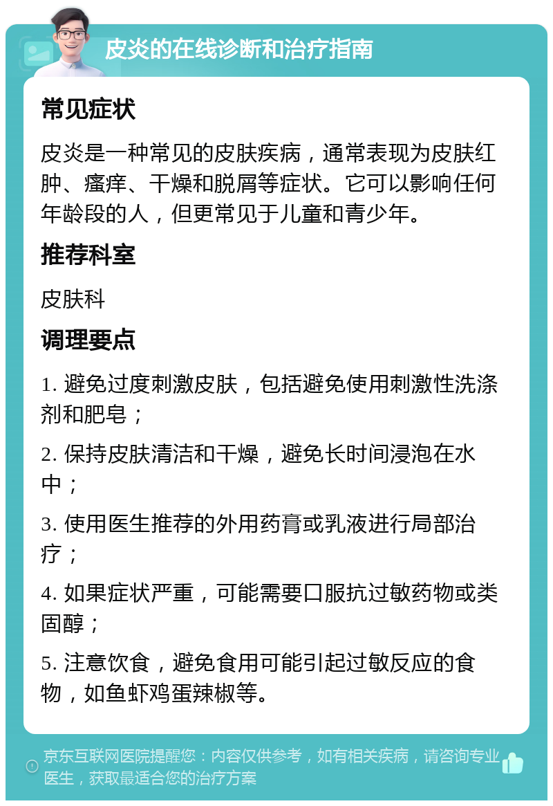 皮炎的在线诊断和治疗指南 常见症状 皮炎是一种常见的皮肤疾病，通常表现为皮肤红肿、瘙痒、干燥和脱屑等症状。它可以影响任何年龄段的人，但更常见于儿童和青少年。 推荐科室 皮肤科 调理要点 1. 避免过度刺激皮肤，包括避免使用刺激性洗涤剂和肥皂； 2. 保持皮肤清洁和干燥，避免长时间浸泡在水中； 3. 使用医生推荐的外用药膏或乳液进行局部治疗； 4. 如果症状严重，可能需要口服抗过敏药物或类固醇； 5. 注意饮食，避免食用可能引起过敏反应的食物，如鱼虾鸡蛋辣椒等。