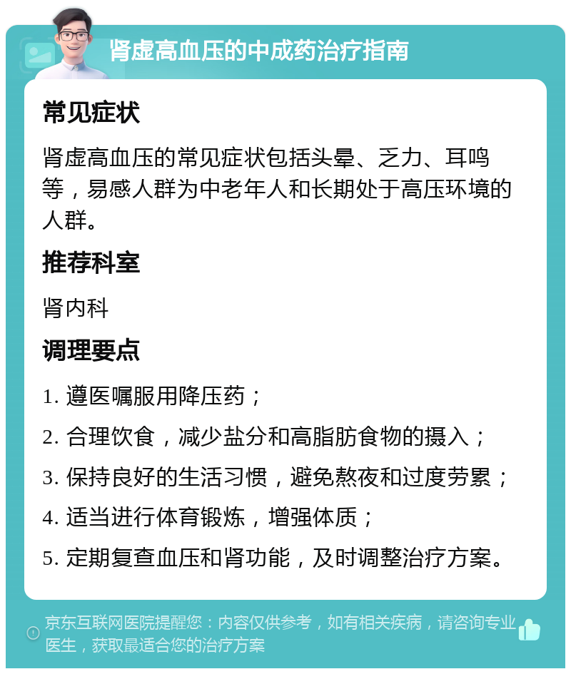 肾虚高血压的中成药治疗指南 常见症状 肾虚高血压的常见症状包括头晕、乏力、耳鸣等，易感人群为中老年人和长期处于高压环境的人群。 推荐科室 肾内科 调理要点 1. 遵医嘱服用降压药； 2. 合理饮食，减少盐分和高脂肪食物的摄入； 3. 保持良好的生活习惯，避免熬夜和过度劳累； 4. 适当进行体育锻炼，增强体质； 5. 定期复查血压和肾功能，及时调整治疗方案。