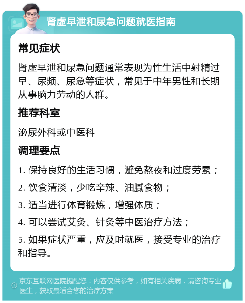 肾虚早泄和尿急问题就医指南 常见症状 肾虚早泄和尿急问题通常表现为性生活中射精过早、尿频、尿急等症状，常见于中年男性和长期从事脑力劳动的人群。 推荐科室 泌尿外科或中医科 调理要点 1. 保持良好的生活习惯，避免熬夜和过度劳累； 2. 饮食清淡，少吃辛辣、油腻食物； 3. 适当进行体育锻炼，增强体质； 4. 可以尝试艾灸、针灸等中医治疗方法； 5. 如果症状严重，应及时就医，接受专业的治疗和指导。