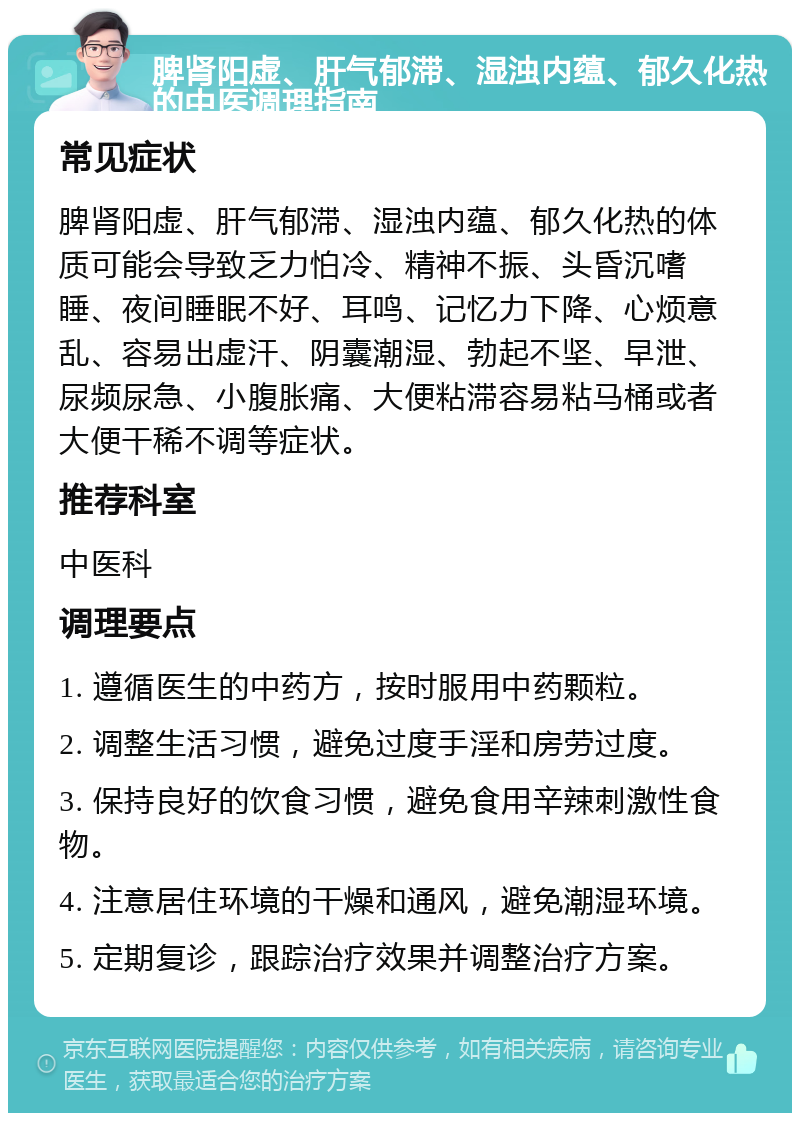 脾肾阳虚、肝气郁滞、湿浊内蕴、郁久化热的中医调理指南 常见症状 脾肾阳虚、肝气郁滞、湿浊内蕴、郁久化热的体质可能会导致乏力怕冷、精神不振、头昏沉嗜睡、夜间睡眠不好、耳鸣、记忆力下降、心烦意乱、容易出虚汗、阴囊潮湿、勃起不坚、早泄、尿频尿急、小腹胀痛、大便粘滞容易粘马桶或者大便干稀不调等症状。 推荐科室 中医科 调理要点 1. 遵循医生的中药方，按时服用中药颗粒。 2. 调整生活习惯，避免过度手淫和房劳过度。 3. 保持良好的饮食习惯，避免食用辛辣刺激性食物。 4. 注意居住环境的干燥和通风，避免潮湿环境。 5. 定期复诊，跟踪治疗效果并调整治疗方案。