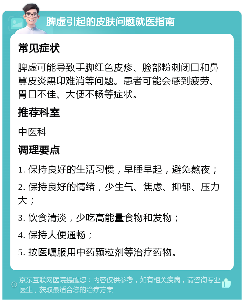 脾虚引起的皮肤问题就医指南 常见症状 脾虚可能导致手脚红色皮疹、脸部粉刺闭口和鼻翼皮炎黑印难消等问题。患者可能会感到疲劳、胃口不佳、大便不畅等症状。 推荐科室 中医科 调理要点 1. 保持良好的生活习惯，早睡早起，避免熬夜； 2. 保持良好的情绪，少生气、焦虑、抑郁、压力大； 3. 饮食清淡，少吃高能量食物和发物； 4. 保持大便通畅； 5. 按医嘱服用中药颗粒剂等治疗药物。