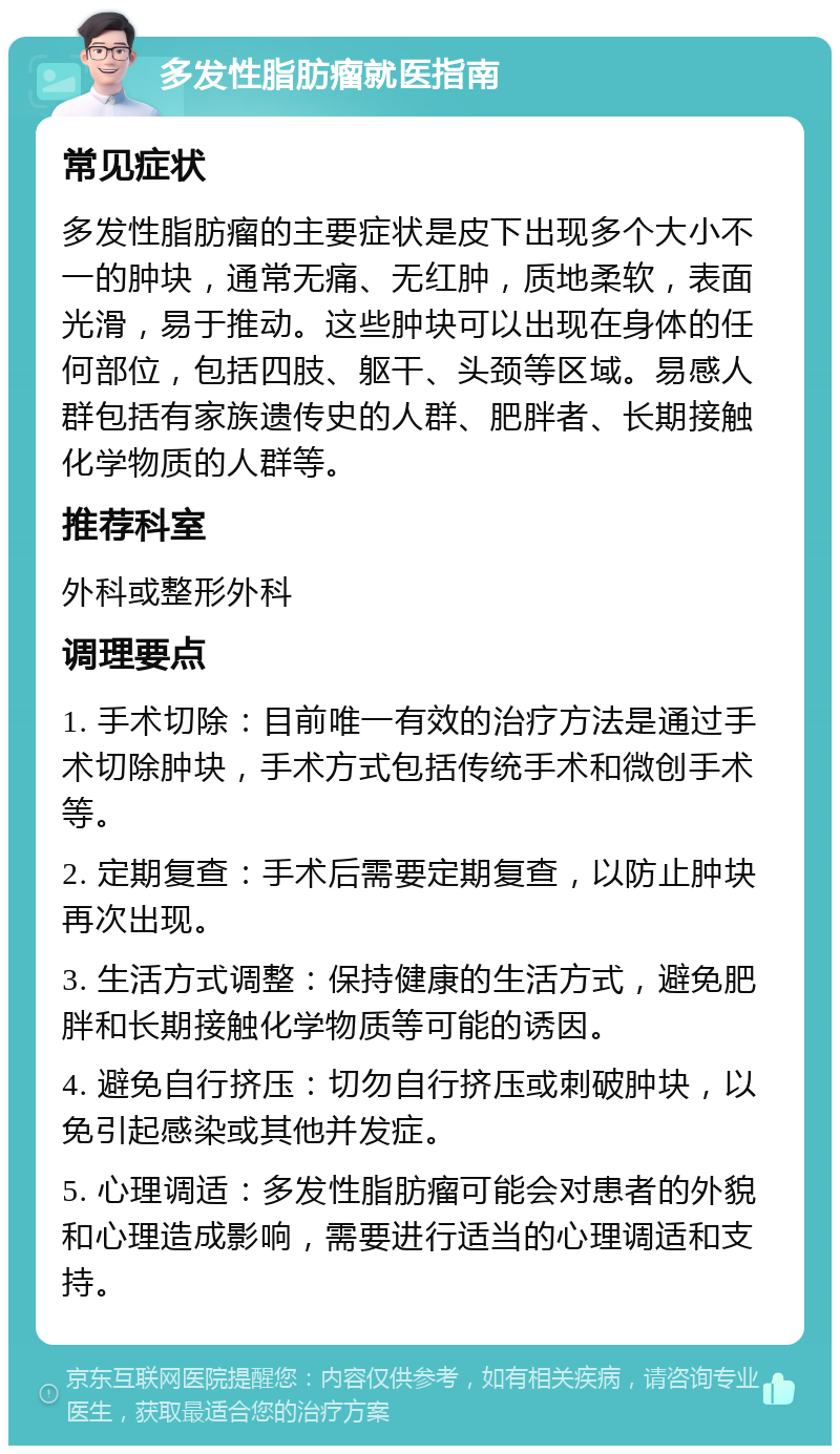 多发性脂肪瘤就医指南 常见症状 多发性脂肪瘤的主要症状是皮下出现多个大小不一的肿块，通常无痛、无红肿，质地柔软，表面光滑，易于推动。这些肿块可以出现在身体的任何部位，包括四肢、躯干、头颈等区域。易感人群包括有家族遗传史的人群、肥胖者、长期接触化学物质的人群等。 推荐科室 外科或整形外科 调理要点 1. 手术切除：目前唯一有效的治疗方法是通过手术切除肿块，手术方式包括传统手术和微创手术等。 2. 定期复查：手术后需要定期复查，以防止肿块再次出现。 3. 生活方式调整：保持健康的生活方式，避免肥胖和长期接触化学物质等可能的诱因。 4. 避免自行挤压：切勿自行挤压或刺破肿块，以免引起感染或其他并发症。 5. 心理调适：多发性脂肪瘤可能会对患者的外貌和心理造成影响，需要进行适当的心理调适和支持。