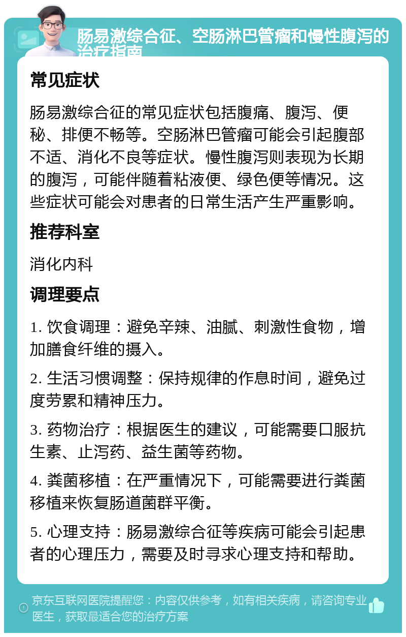 肠易激综合征、空肠淋巴管瘤和慢性腹泻的治疗指南 常见症状 肠易激综合征的常见症状包括腹痛、腹泻、便秘、排便不畅等。空肠淋巴管瘤可能会引起腹部不适、消化不良等症状。慢性腹泻则表现为长期的腹泻，可能伴随着粘液便、绿色便等情况。这些症状可能会对患者的日常生活产生严重影响。 推荐科室 消化内科 调理要点 1. 饮食调理：避免辛辣、油腻、刺激性食物，增加膳食纤维的摄入。 2. 生活习惯调整：保持规律的作息时间，避免过度劳累和精神压力。 3. 药物治疗：根据医生的建议，可能需要口服抗生素、止泻药、益生菌等药物。 4. 粪菌移植：在严重情况下，可能需要进行粪菌移植来恢复肠道菌群平衡。 5. 心理支持：肠易激综合征等疾病可能会引起患者的心理压力，需要及时寻求心理支持和帮助。