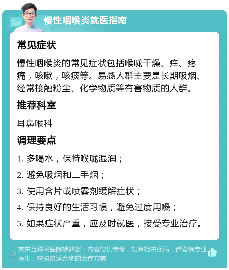 慢性咽喉炎就医指南 常见症状 慢性咽喉炎的常见症状包括喉咙干燥、痒、疼痛，咳嗽，咳痰等。易感人群主要是长期吸烟、经常接触粉尘、化学物质等有害物质的人群。 推荐科室 耳鼻喉科 调理要点 1. 多喝水，保持喉咙湿润； 2. 避免吸烟和二手烟； 3. 使用含片或喷雾剂缓解症状； 4. 保持良好的生活习惯，避免过度用嗓； 5. 如果症状严重，应及时就医，接受专业治疗。