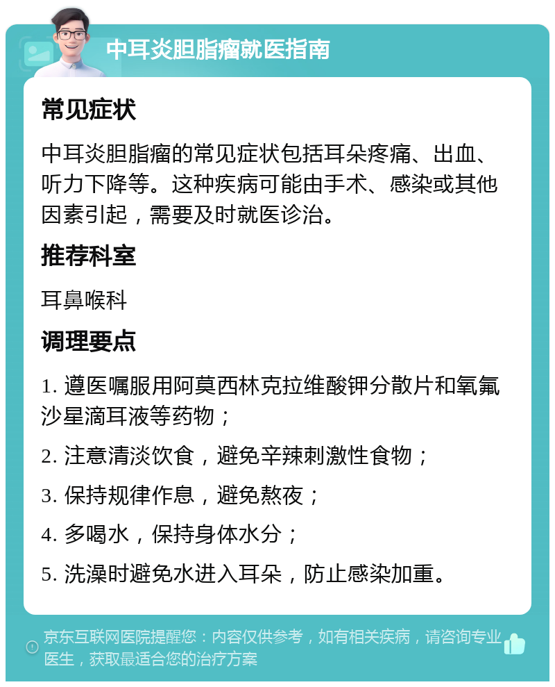 中耳炎胆脂瘤就医指南 常见症状 中耳炎胆脂瘤的常见症状包括耳朵疼痛、出血、听力下降等。这种疾病可能由手术、感染或其他因素引起，需要及时就医诊治。 推荐科室 耳鼻喉科 调理要点 1. 遵医嘱服用阿莫西林克拉维酸钾分散片和氧氟沙星滴耳液等药物； 2. 注意清淡饮食，避免辛辣刺激性食物； 3. 保持规律作息，避免熬夜； 4. 多喝水，保持身体水分； 5. 洗澡时避免水进入耳朵，防止感染加重。