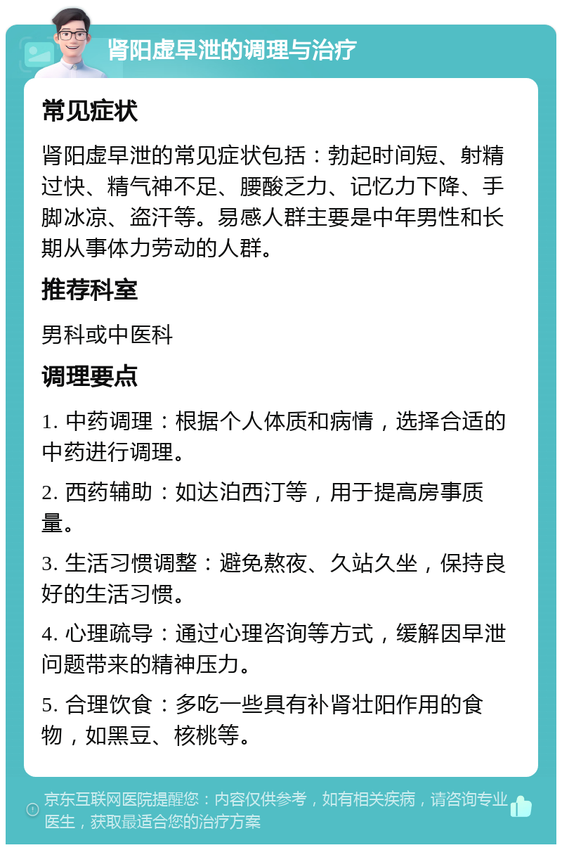 肾阳虚早泄的调理与治疗 常见症状 肾阳虚早泄的常见症状包括：勃起时间短、射精过快、精气神不足、腰酸乏力、记忆力下降、手脚冰凉、盗汗等。易感人群主要是中年男性和长期从事体力劳动的人群。 推荐科室 男科或中医科 调理要点 1. 中药调理：根据个人体质和病情，选择合适的中药进行调理。 2. 西药辅助：如达泊西汀等，用于提高房事质量。 3. 生活习惯调整：避免熬夜、久站久坐，保持良好的生活习惯。 4. 心理疏导：通过心理咨询等方式，缓解因早泄问题带来的精神压力。 5. 合理饮食：多吃一些具有补肾壮阳作用的食物，如黑豆、核桃等。