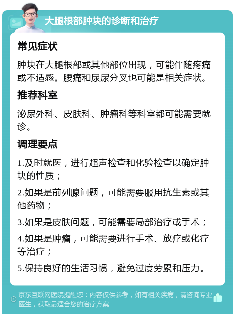 大腿根部肿块的诊断和治疗 常见症状 肿块在大腿根部或其他部位出现，可能伴随疼痛或不适感。腰痛和尿尿分叉也可能是相关症状。 推荐科室 泌尿外科、皮肤科、肿瘤科等科室都可能需要就诊。 调理要点 1.及时就医，进行超声检查和化验检查以确定肿块的性质； 2.如果是前列腺问题，可能需要服用抗生素或其他药物； 3.如果是皮肤问题，可能需要局部治疗或手术； 4.如果是肿瘤，可能需要进行手术、放疗或化疗等治疗； 5.保持良好的生活习惯，避免过度劳累和压力。