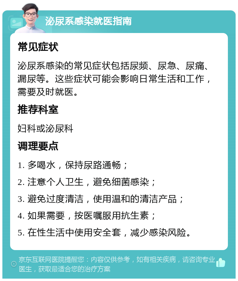 泌尿系感染就医指南 常见症状 泌尿系感染的常见症状包括尿频、尿急、尿痛、漏尿等。这些症状可能会影响日常生活和工作，需要及时就医。 推荐科室 妇科或泌尿科 调理要点 1. 多喝水，保持尿路通畅； 2. 注意个人卫生，避免细菌感染； 3. 避免过度清洁，使用温和的清洁产品； 4. 如果需要，按医嘱服用抗生素； 5. 在性生活中使用安全套，减少感染风险。