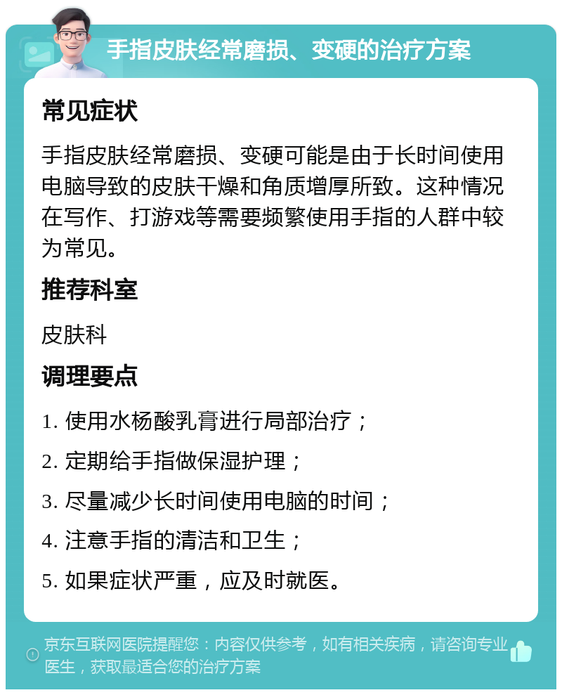 手指皮肤经常磨损、变硬的治疗方案 常见症状 手指皮肤经常磨损、变硬可能是由于长时间使用电脑导致的皮肤干燥和角质增厚所致。这种情况在写作、打游戏等需要频繁使用手指的人群中较为常见。 推荐科室 皮肤科 调理要点 1. 使用水杨酸乳膏进行局部治疗； 2. 定期给手指做保湿护理； 3. 尽量减少长时间使用电脑的时间； 4. 注意手指的清洁和卫生； 5. 如果症状严重，应及时就医。