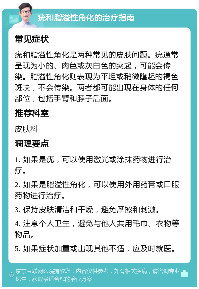 疣和脂溢性角化的治疗指南 常见症状 疣和脂溢性角化是两种常见的皮肤问题。疣通常呈现为小的、肉色或灰白色的突起，可能会传染。脂溢性角化则表现为平坦或稍微隆起的褐色斑块，不会传染。两者都可能出现在身体的任何部位，包括手臂和脖子后面。 推荐科室 皮肤科 调理要点 1. 如果是疣，可以使用激光或涂抹药物进行治疗。 2. 如果是脂溢性角化，可以使用外用药膏或口服药物进行治疗。 3. 保持皮肤清洁和干燥，避免摩擦和刺激。 4. 注意个人卫生，避免与他人共用毛巾、衣物等物品。 5. 如果症状加重或出现其他不适，应及时就医。