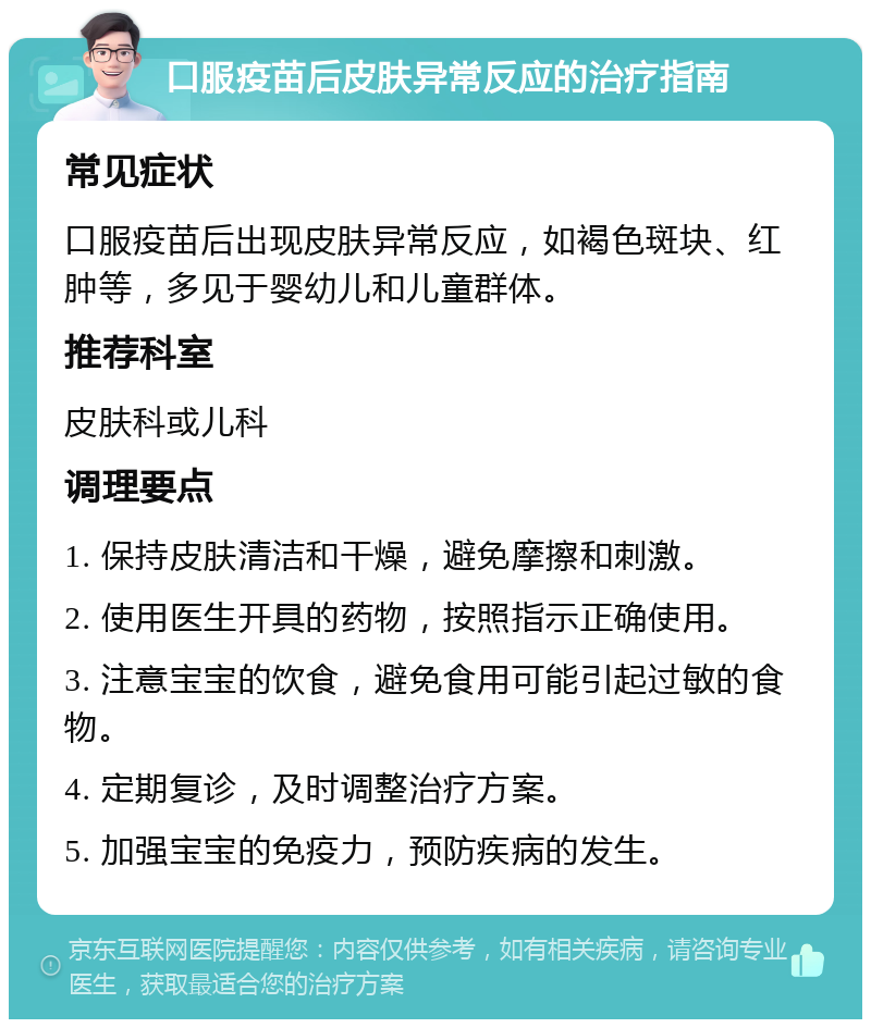 口服疫苗后皮肤异常反应的治疗指南 常见症状 口服疫苗后出现皮肤异常反应，如褐色斑块、红肿等，多见于婴幼儿和儿童群体。 推荐科室 皮肤科或儿科 调理要点 1. 保持皮肤清洁和干燥，避免摩擦和刺激。 2. 使用医生开具的药物，按照指示正确使用。 3. 注意宝宝的饮食，避免食用可能引起过敏的食物。 4. 定期复诊，及时调整治疗方案。 5. 加强宝宝的免疫力，预防疾病的发生。