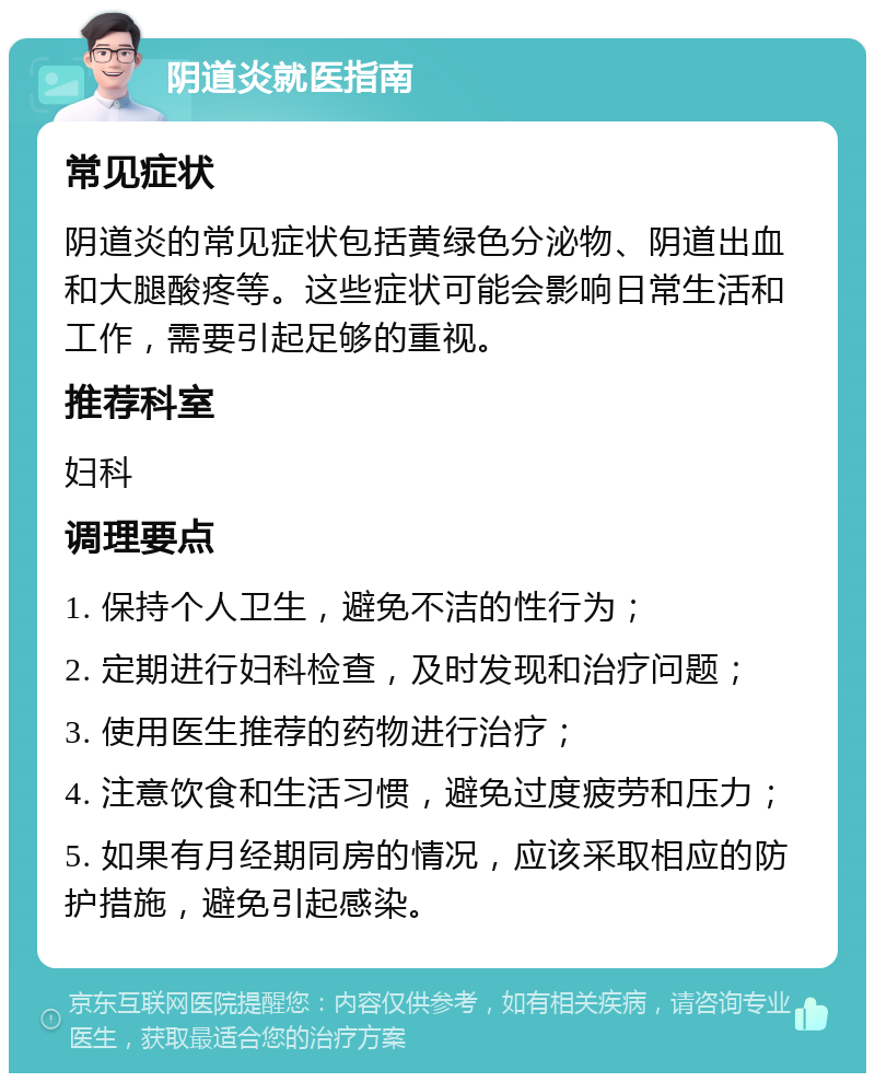 阴道炎就医指南 常见症状 阴道炎的常见症状包括黄绿色分泌物、阴道出血和大腿酸疼等。这些症状可能会影响日常生活和工作，需要引起足够的重视。 推荐科室 妇科 调理要点 1. 保持个人卫生，避免不洁的性行为； 2. 定期进行妇科检查，及时发现和治疗问题； 3. 使用医生推荐的药物进行治疗； 4. 注意饮食和生活习惯，避免过度疲劳和压力； 5. 如果有月经期同房的情况，应该采取相应的防护措施，避免引起感染。