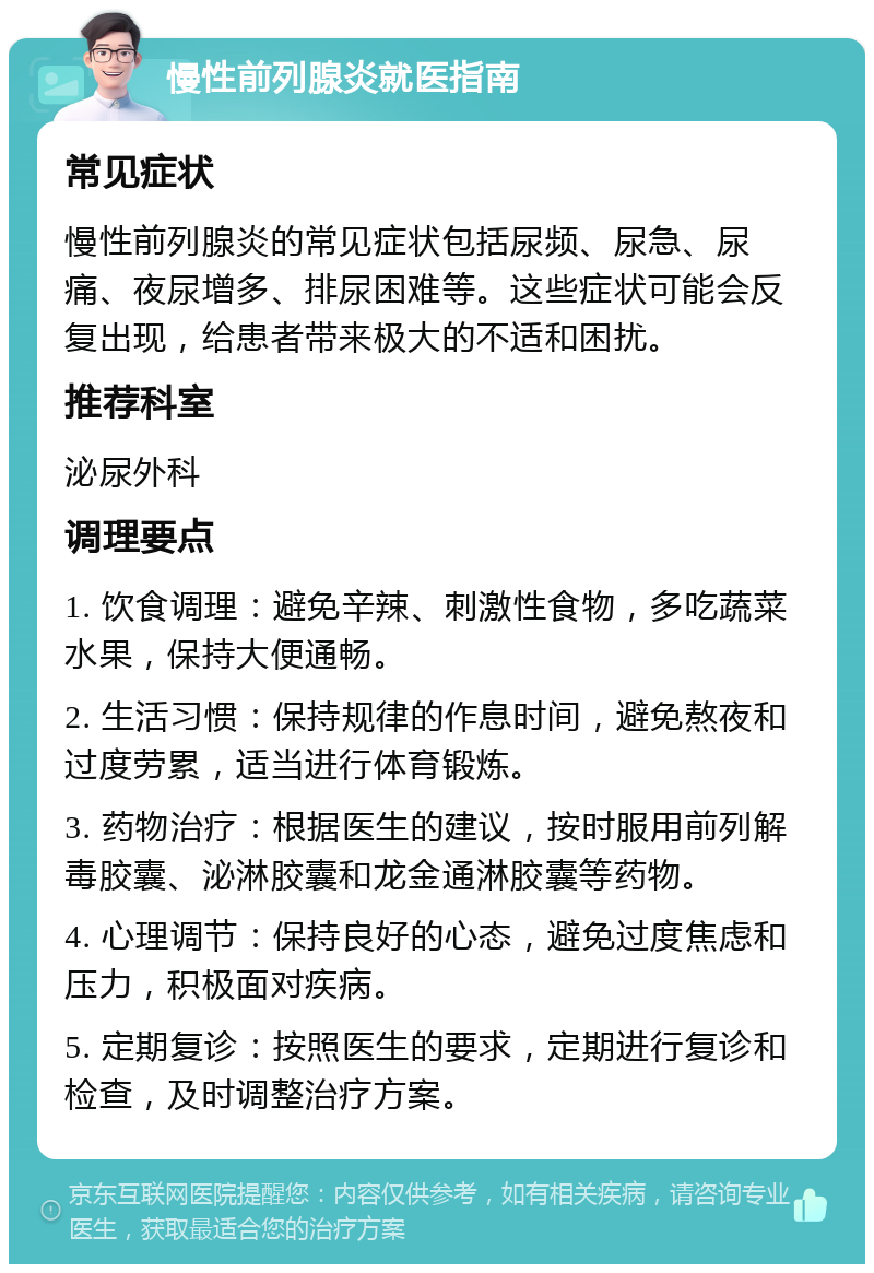 慢性前列腺炎就医指南 常见症状 慢性前列腺炎的常见症状包括尿频、尿急、尿痛、夜尿增多、排尿困难等。这些症状可能会反复出现，给患者带来极大的不适和困扰。 推荐科室 泌尿外科 调理要点 1. 饮食调理：避免辛辣、刺激性食物，多吃蔬菜水果，保持大便通畅。 2. 生活习惯：保持规律的作息时间，避免熬夜和过度劳累，适当进行体育锻炼。 3. 药物治疗：根据医生的建议，按时服用前列解毒胶囊、泌淋胶囊和龙金通淋胶囊等药物。 4. 心理调节：保持良好的心态，避免过度焦虑和压力，积极面对疾病。 5. 定期复诊：按照医生的要求，定期进行复诊和检查，及时调整治疗方案。