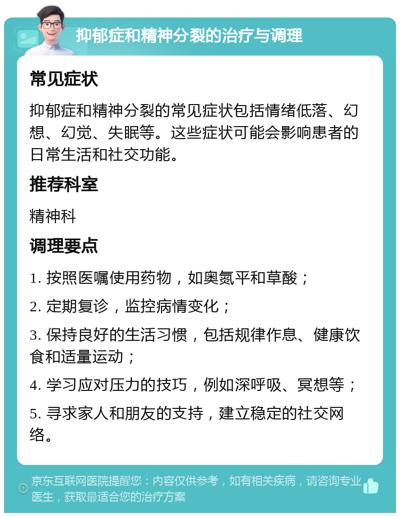 抑郁症和精神分裂的治疗与调理 常见症状 抑郁症和精神分裂的常见症状包括情绪低落、幻想、幻觉、失眠等。这些症状可能会影响患者的日常生活和社交功能。 推荐科室 精神科 调理要点 1. 按照医嘱使用药物，如奥氮平和草酸； 2. 定期复诊，监控病情变化； 3. 保持良好的生活习惯，包括规律作息、健康饮食和适量运动； 4. 学习应对压力的技巧，例如深呼吸、冥想等； 5. 寻求家人和朋友的支持，建立稳定的社交网络。