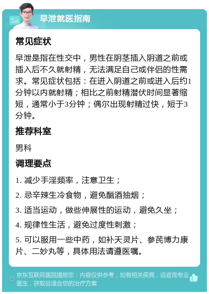 早泄就医指南 常见症状 早泄是指在性交中，男性在阴茎插入阴道之前或插入后不久就射精，无法满足自己或伴侣的性需求。常见症状包括：在进入阴道之前或进入后约1分钟以内就射精；相比之前射精潜伏时间显著缩短，通常小于3分钟；偶尔出现射精过快，短于3分钟。 推荐科室 男科 调理要点 1. 减少手淫频率，注意卫生； 2. 忌辛辣生冷食物，避免酗酒抽烟； 3. 适当运动，做些伸展性的运动，避免久坐； 4. 规律性生活，避免过度性刺激； 5. 可以服用一些中药，如补天灵片、参芪博力康片、二妙丸等，具体用法请遵医嘱。