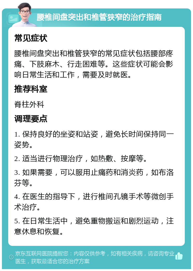 腰椎间盘突出和椎管狭窄的治疗指南 常见症状 腰椎间盘突出和椎管狭窄的常见症状包括腰部疼痛、下肢麻木、行走困难等。这些症状可能会影响日常生活和工作，需要及时就医。 推荐科室 脊柱外科 调理要点 1. 保持良好的坐姿和站姿，避免长时间保持同一姿势。 2. 适当进行物理治疗，如热敷、按摩等。 3. 如果需要，可以服用止痛药和消炎药，如布洛芬等。 4. 在医生的指导下，进行椎间孔镜手术等微创手术治疗。 5. 在日常生活中，避免重物搬运和剧烈运动，注意休息和恢复。