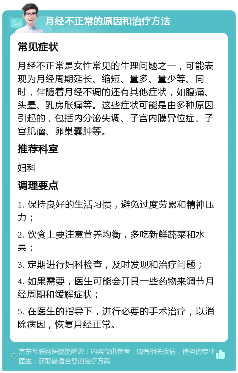 月经不正常的原因和治疗方法 常见症状 月经不正常是女性常见的生理问题之一，可能表现为月经周期延长、缩短、量多、量少等。同时，伴随着月经不调的还有其他症状，如腹痛、头晕、乳房胀痛等。这些症状可能是由多种原因引起的，包括内分泌失调、子宫内膜异位症、子宫肌瘤、卵巢囊肿等。 推荐科室 妇科 调理要点 1. 保持良好的生活习惯，避免过度劳累和精神压力； 2. 饮食上要注意营养均衡，多吃新鲜蔬菜和水果； 3. 定期进行妇科检查，及时发现和治疗问题； 4. 如果需要，医生可能会开具一些药物来调节月经周期和缓解症状； 5. 在医生的指导下，进行必要的手术治疗，以消除病因，恢复月经正常。