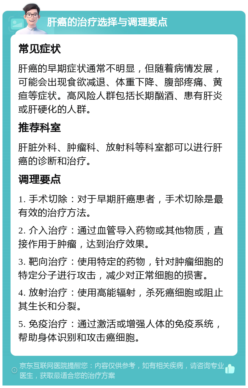 肝癌的治疗选择与调理要点 常见症状 肝癌的早期症状通常不明显，但随着病情发展，可能会出现食欲减退、体重下降、腹部疼痛、黄疸等症状。高风险人群包括长期酗酒、患有肝炎或肝硬化的人群。 推荐科室 肝脏外科、肿瘤科、放射科等科室都可以进行肝癌的诊断和治疗。 调理要点 1. 手术切除：对于早期肝癌患者，手术切除是最有效的治疗方法。 2. 介入治疗：通过血管导入药物或其他物质，直接作用于肿瘤，达到治疗效果。 3. 靶向治疗：使用特定的药物，针对肿瘤细胞的特定分子进行攻击，减少对正常细胞的损害。 4. 放射治疗：使用高能辐射，杀死癌细胞或阻止其生长和分裂。 5. 免疫治疗：通过激活或增强人体的免疫系统，帮助身体识别和攻击癌细胞。