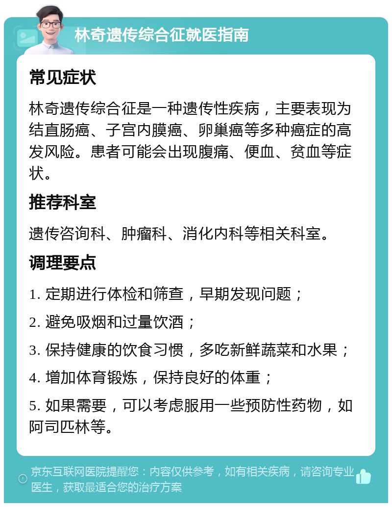 林奇遗传综合征就医指南 常见症状 林奇遗传综合征是一种遗传性疾病，主要表现为结直肠癌、子宫内膜癌、卵巢癌等多种癌症的高发风险。患者可能会出现腹痛、便血、贫血等症状。 推荐科室 遗传咨询科、肿瘤科、消化内科等相关科室。 调理要点 1. 定期进行体检和筛查，早期发现问题； 2. 避免吸烟和过量饮酒； 3. 保持健康的饮食习惯，多吃新鲜蔬菜和水果； 4. 增加体育锻炼，保持良好的体重； 5. 如果需要，可以考虑服用一些预防性药物，如阿司匹林等。